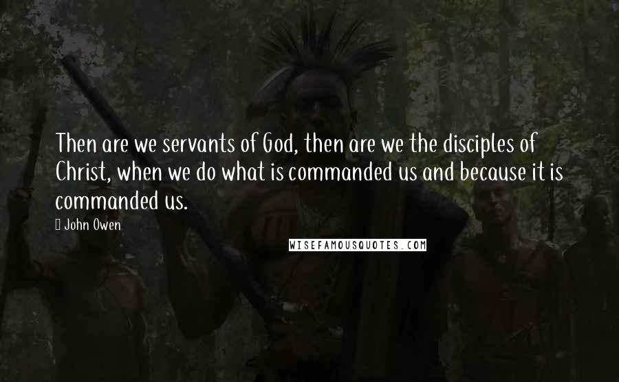 John Owen Quotes: Then are we servants of God, then are we the disciples of Christ, when we do what is commanded us and because it is commanded us.