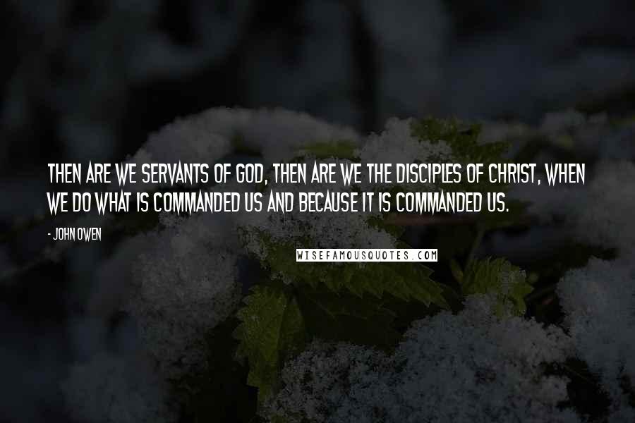 John Owen Quotes: Then are we servants of God, then are we the disciples of Christ, when we do what is commanded us and because it is commanded us.