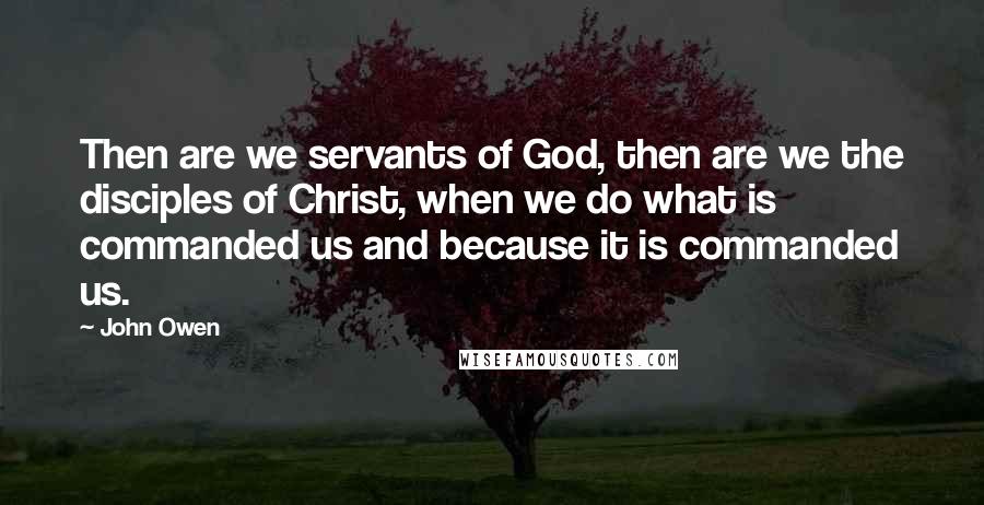 John Owen Quotes: Then are we servants of God, then are we the disciples of Christ, when we do what is commanded us and because it is commanded us.