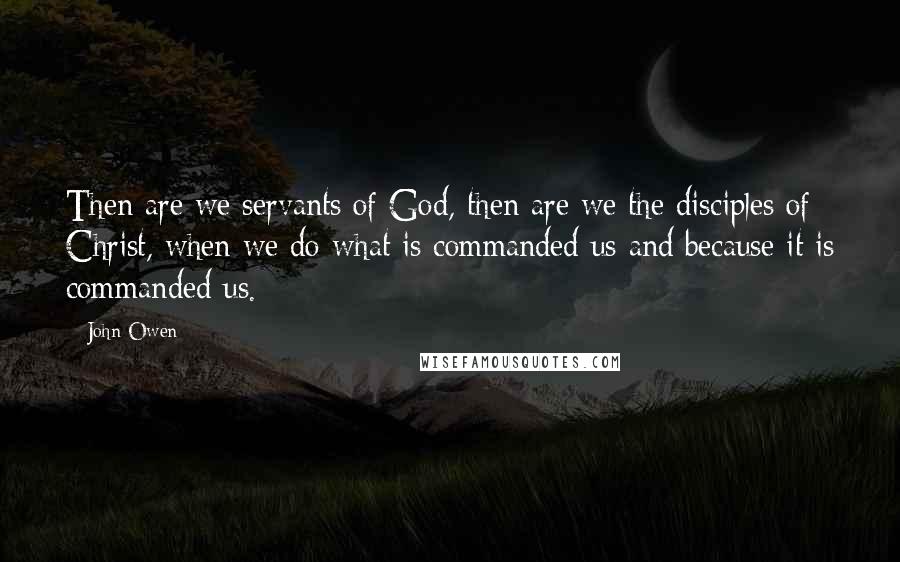 John Owen Quotes: Then are we servants of God, then are we the disciples of Christ, when we do what is commanded us and because it is commanded us.