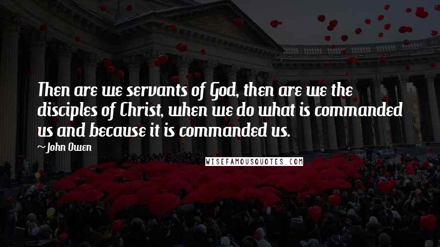 John Owen Quotes: Then are we servants of God, then are we the disciples of Christ, when we do what is commanded us and because it is commanded us.