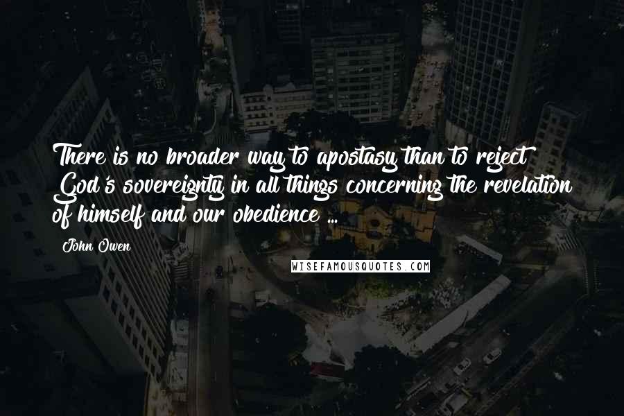 John Owen Quotes: There is no broader way to apostasy than to reject God's sovereignty in all things concerning the revelation of himself and our obedience ...