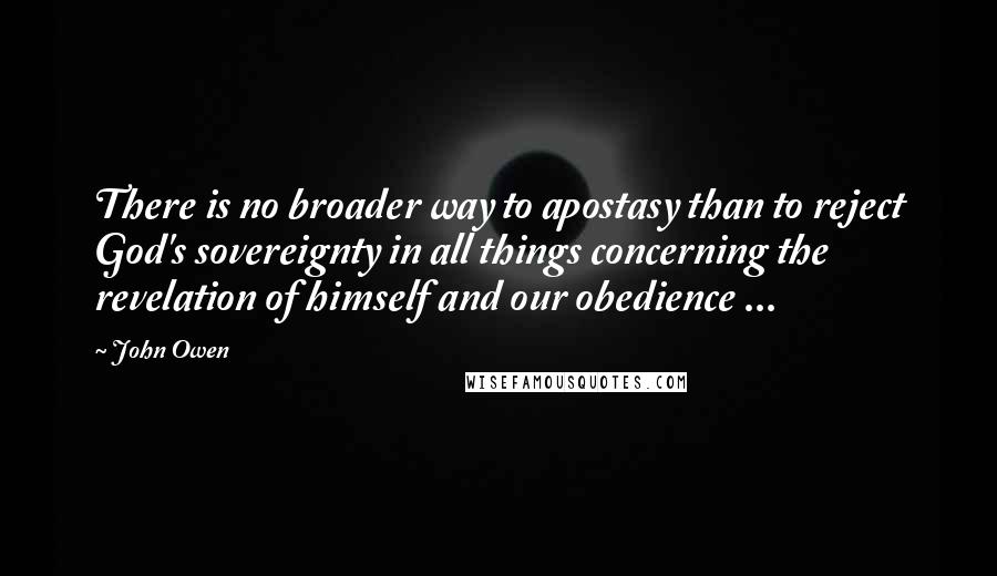 John Owen Quotes: There is no broader way to apostasy than to reject God's sovereignty in all things concerning the revelation of himself and our obedience ...