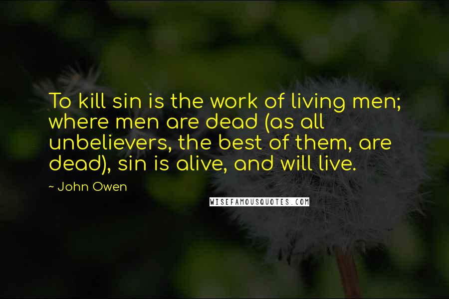 John Owen Quotes: To kill sin is the work of living men; where men are dead (as all unbelievers, the best of them, are dead), sin is alive, and will live.