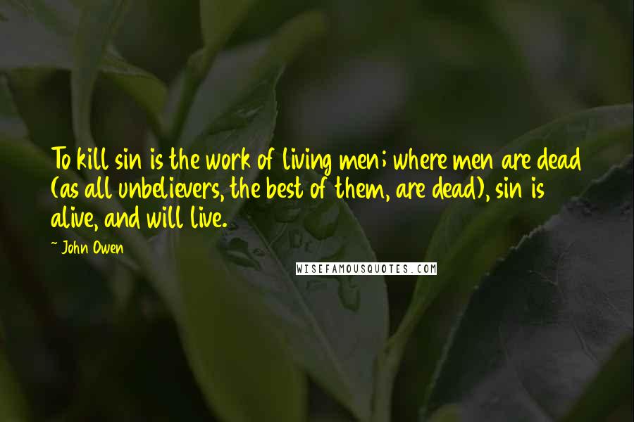 John Owen Quotes: To kill sin is the work of living men; where men are dead (as all unbelievers, the best of them, are dead), sin is alive, and will live.