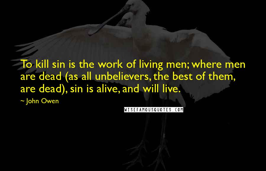 John Owen Quotes: To kill sin is the work of living men; where men are dead (as all unbelievers, the best of them, are dead), sin is alive, and will live.