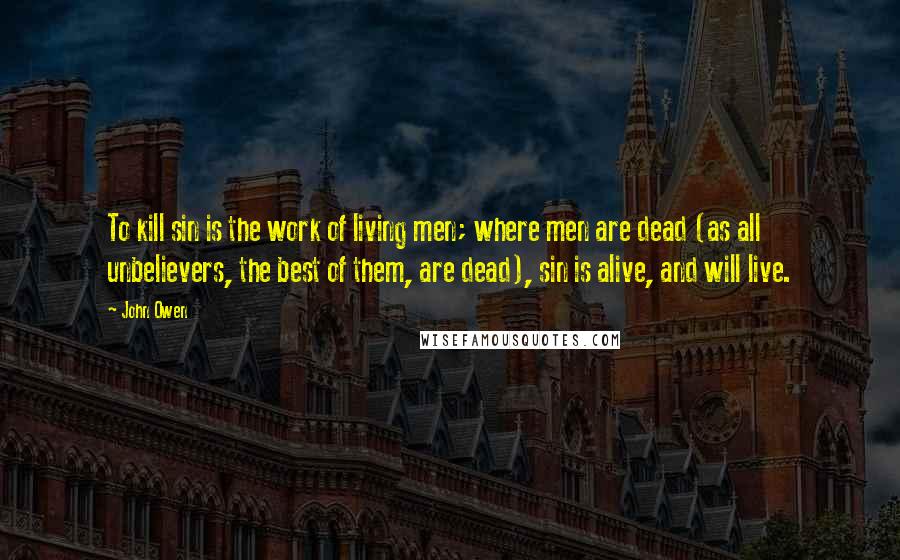 John Owen Quotes: To kill sin is the work of living men; where men are dead (as all unbelievers, the best of them, are dead), sin is alive, and will live.