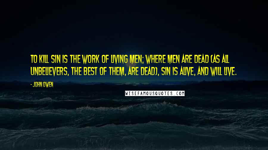 John Owen Quotes: To kill sin is the work of living men; where men are dead (as all unbelievers, the best of them, are dead), sin is alive, and will live.