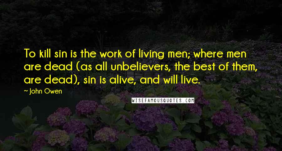 John Owen Quotes: To kill sin is the work of living men; where men are dead (as all unbelievers, the best of them, are dead), sin is alive, and will live.