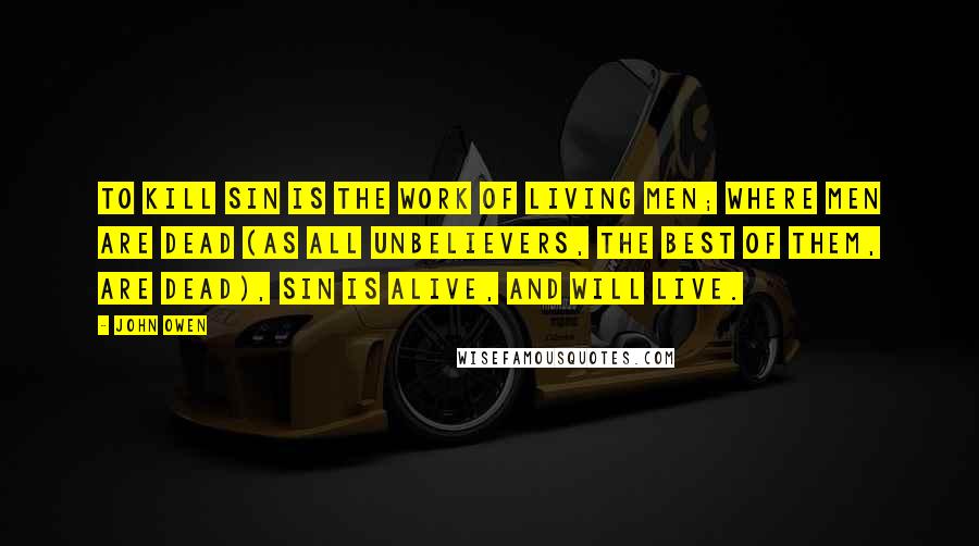 John Owen Quotes: To kill sin is the work of living men; where men are dead (as all unbelievers, the best of them, are dead), sin is alive, and will live.