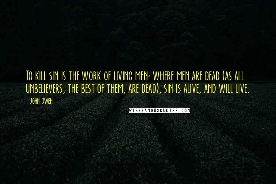 John Owen Quotes: To kill sin is the work of living men; where men are dead (as all unbelievers, the best of them, are dead), sin is alive, and will live.