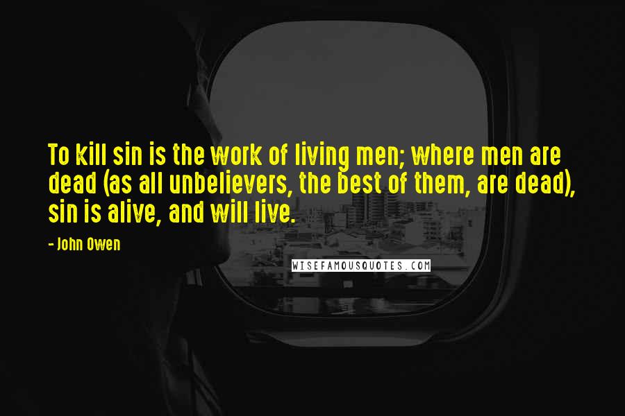 John Owen Quotes: To kill sin is the work of living men; where men are dead (as all unbelievers, the best of them, are dead), sin is alive, and will live.
