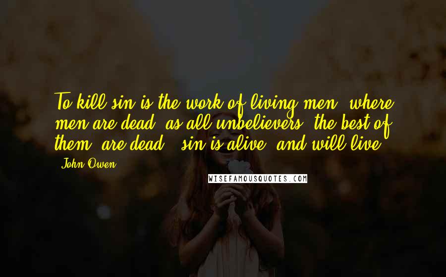 John Owen Quotes: To kill sin is the work of living men; where men are dead (as all unbelievers, the best of them, are dead), sin is alive, and will live.