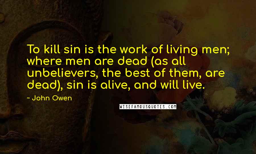 John Owen Quotes: To kill sin is the work of living men; where men are dead (as all unbelievers, the best of them, are dead), sin is alive, and will live.