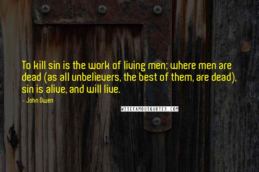 John Owen Quotes: To kill sin is the work of living men; where men are dead (as all unbelievers, the best of them, are dead), sin is alive, and will live.