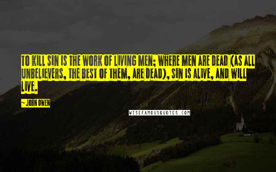 John Owen Quotes: To kill sin is the work of living men; where men are dead (as all unbelievers, the best of them, are dead), sin is alive, and will live.