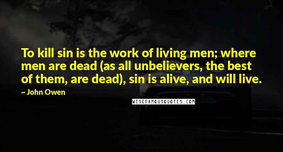 John Owen Quotes: To kill sin is the work of living men; where men are dead (as all unbelievers, the best of them, are dead), sin is alive, and will live.