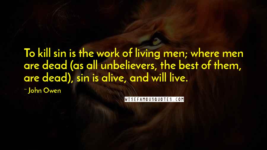 John Owen Quotes: To kill sin is the work of living men; where men are dead (as all unbelievers, the best of them, are dead), sin is alive, and will live.