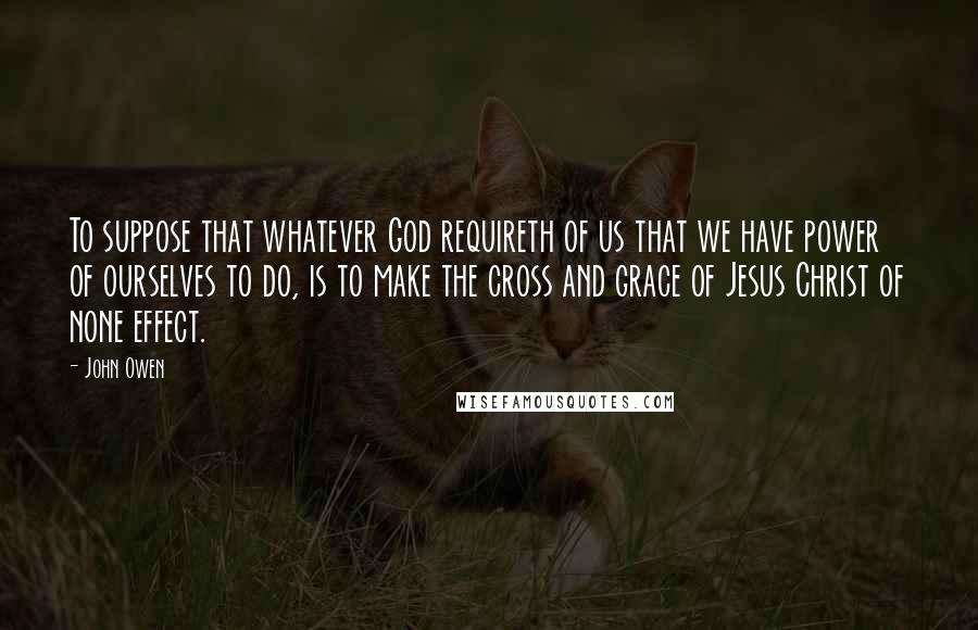 John Owen Quotes: To suppose that whatever God requireth of us that we have power of ourselves to do, is to make the cross and grace of Jesus Christ of none effect.