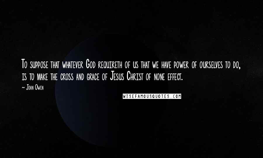 John Owen Quotes: To suppose that whatever God requireth of us that we have power of ourselves to do, is to make the cross and grace of Jesus Christ of none effect.