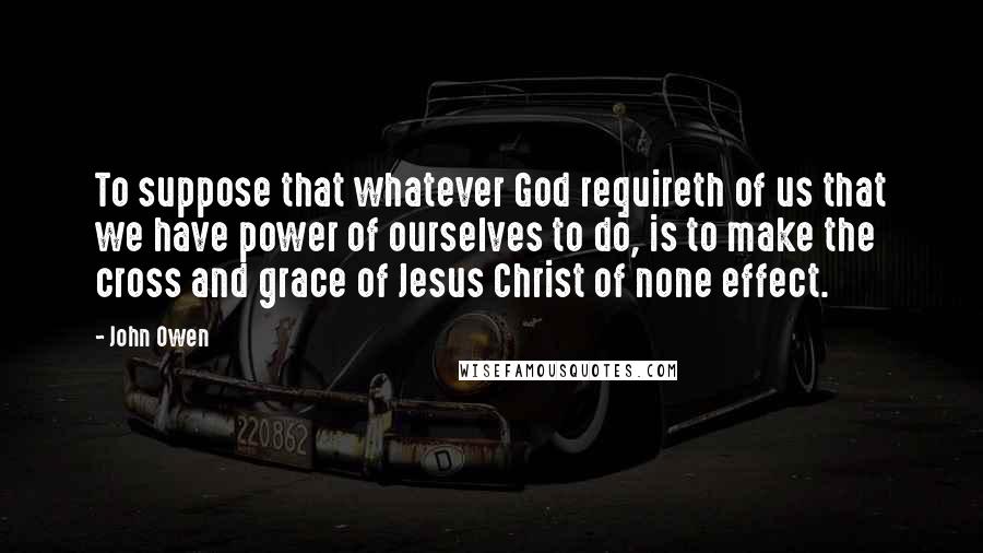 John Owen Quotes: To suppose that whatever God requireth of us that we have power of ourselves to do, is to make the cross and grace of Jesus Christ of none effect.