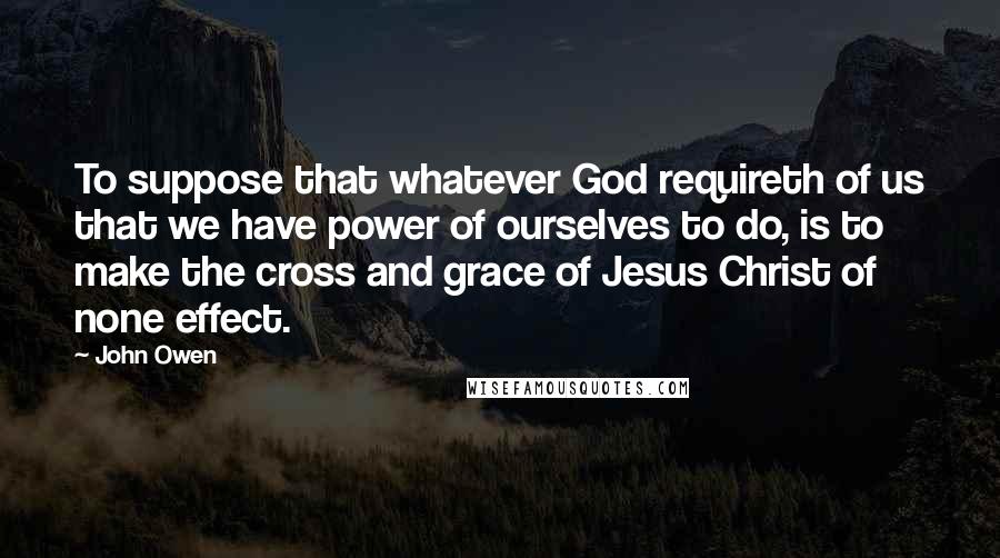 John Owen Quotes: To suppose that whatever God requireth of us that we have power of ourselves to do, is to make the cross and grace of Jesus Christ of none effect.