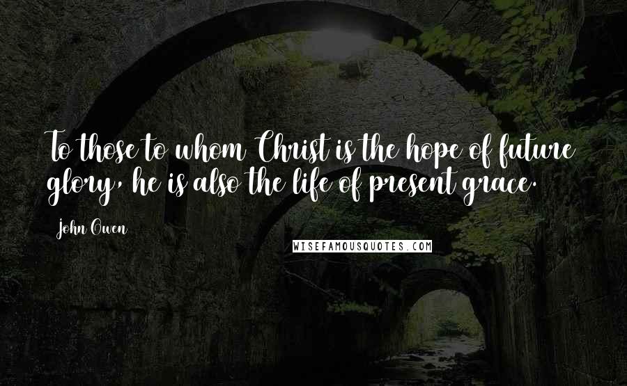 John Owen Quotes: To those to whom Christ is the hope of future glory, he is also the life of present grace.