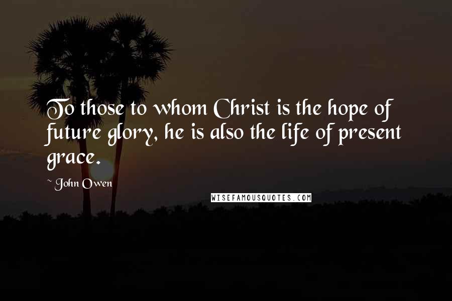 John Owen Quotes: To those to whom Christ is the hope of future glory, he is also the life of present grace.