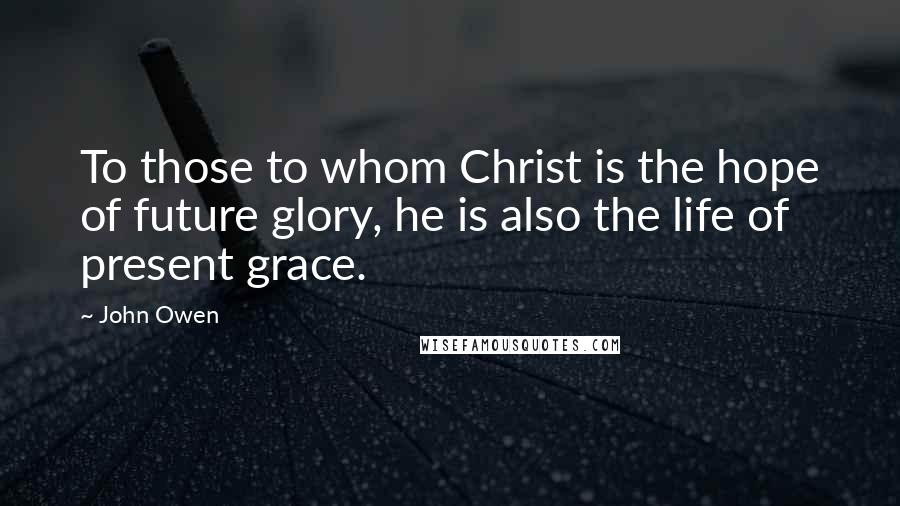 John Owen Quotes: To those to whom Christ is the hope of future glory, he is also the life of present grace.