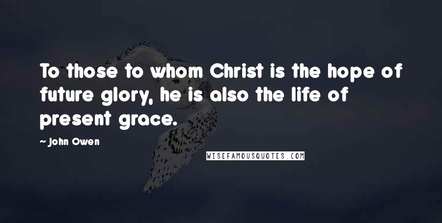 John Owen Quotes: To those to whom Christ is the hope of future glory, he is also the life of present grace.