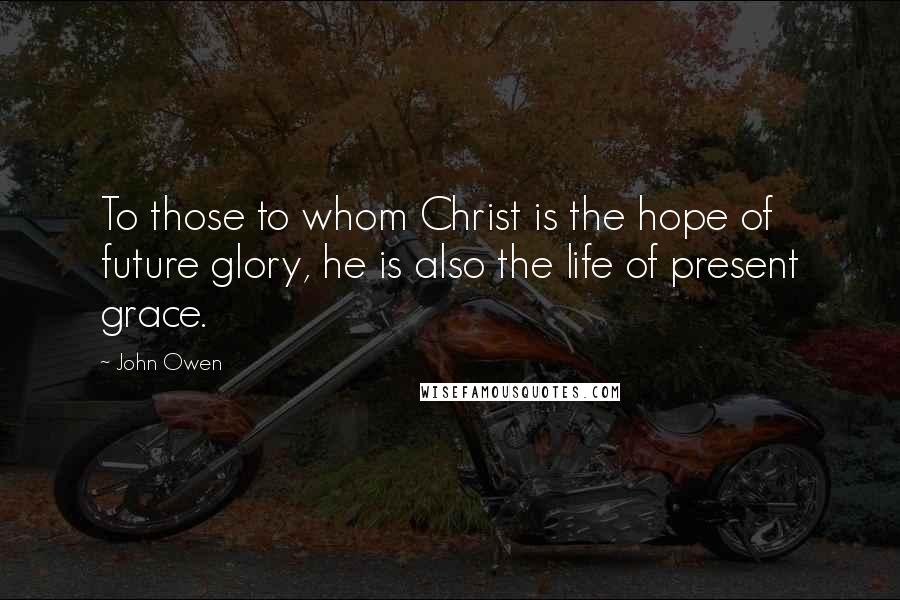 John Owen Quotes: To those to whom Christ is the hope of future glory, he is also the life of present grace.