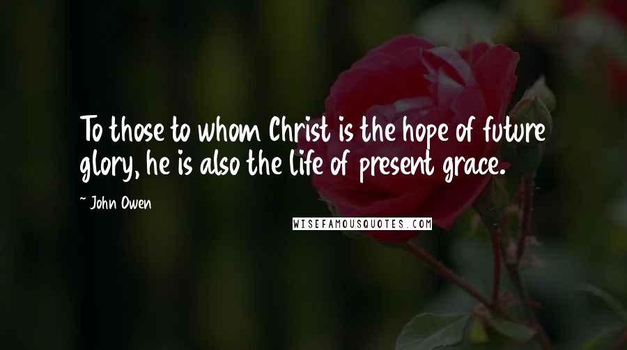 John Owen Quotes: To those to whom Christ is the hope of future glory, he is also the life of present grace.