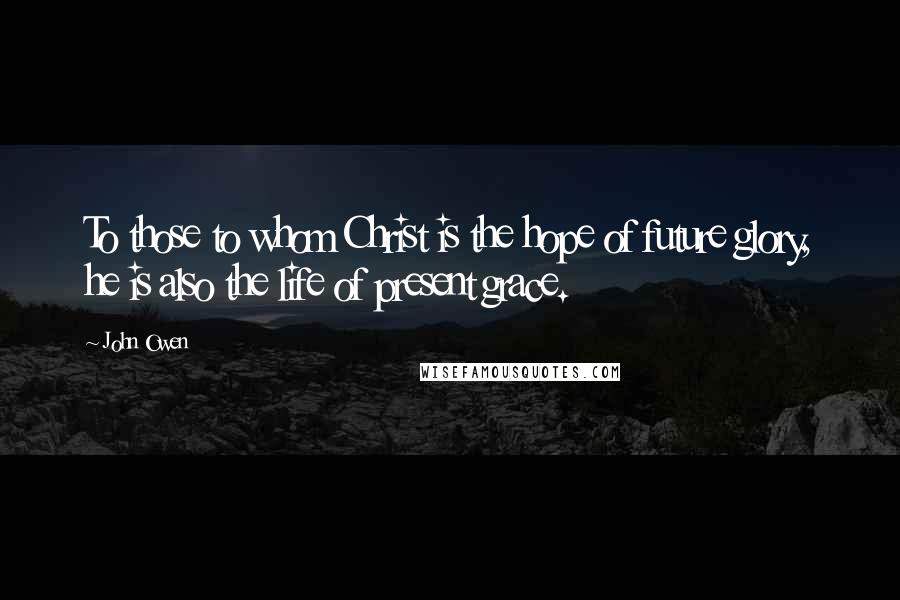 John Owen Quotes: To those to whom Christ is the hope of future glory, he is also the life of present grace.