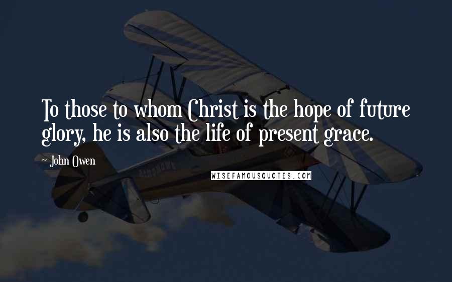 John Owen Quotes: To those to whom Christ is the hope of future glory, he is also the life of present grace.