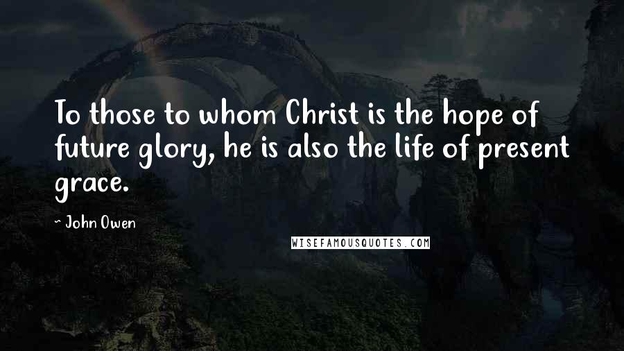 John Owen Quotes: To those to whom Christ is the hope of future glory, he is also the life of present grace.