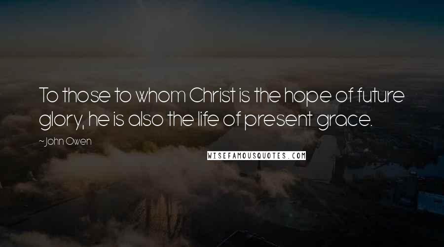 John Owen Quotes: To those to whom Christ is the hope of future glory, he is also the life of present grace.