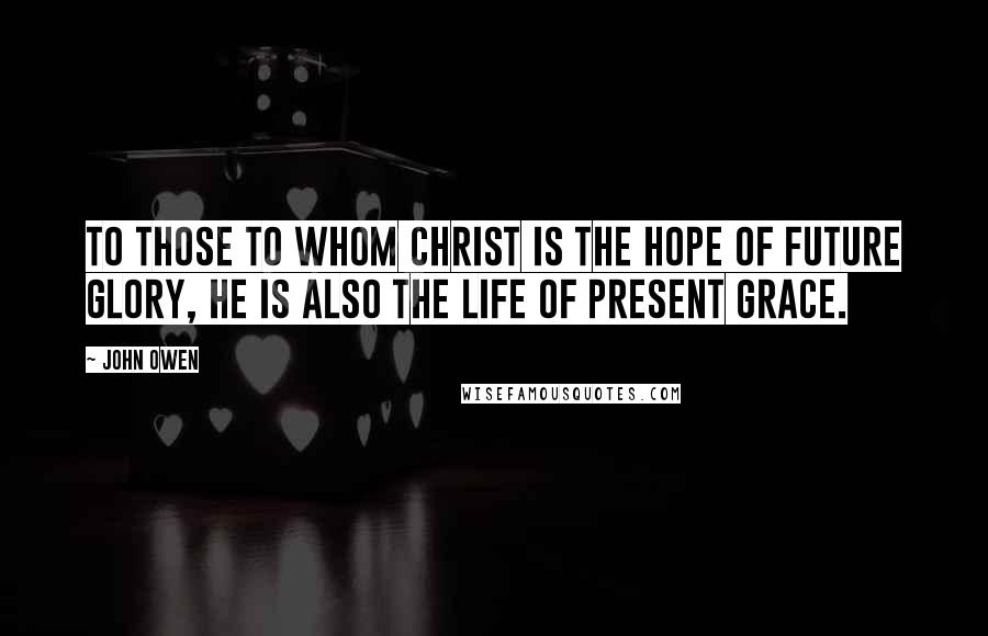 John Owen Quotes: To those to whom Christ is the hope of future glory, he is also the life of present grace.