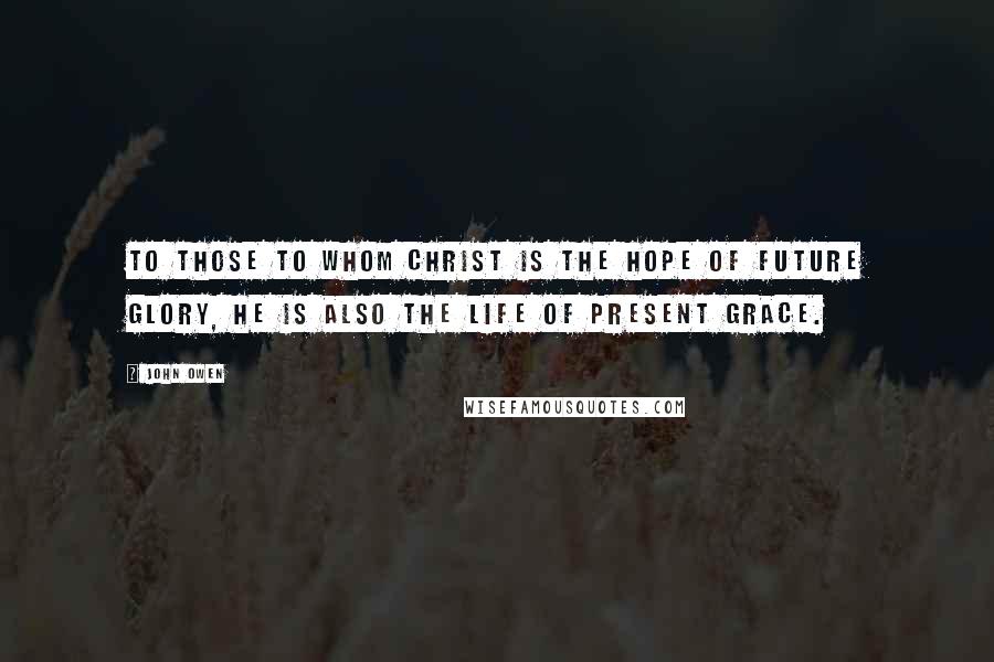 John Owen Quotes: To those to whom Christ is the hope of future glory, he is also the life of present grace.