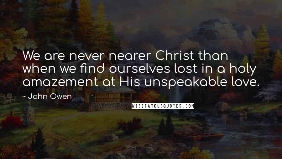 John Owen Quotes: We are never nearer Christ than when we find ourselves lost in a holy amazement at His unspeakable love.