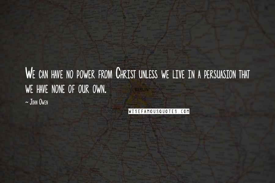 John Owen Quotes: We can have no power from Christ unless we live in a persuasion that we have none of our own.