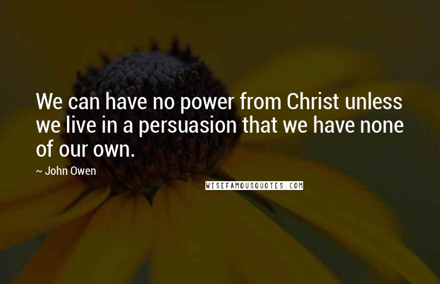 John Owen Quotes: We can have no power from Christ unless we live in a persuasion that we have none of our own.