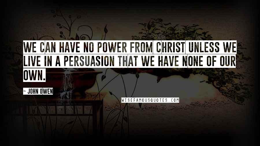 John Owen Quotes: We can have no power from Christ unless we live in a persuasion that we have none of our own.