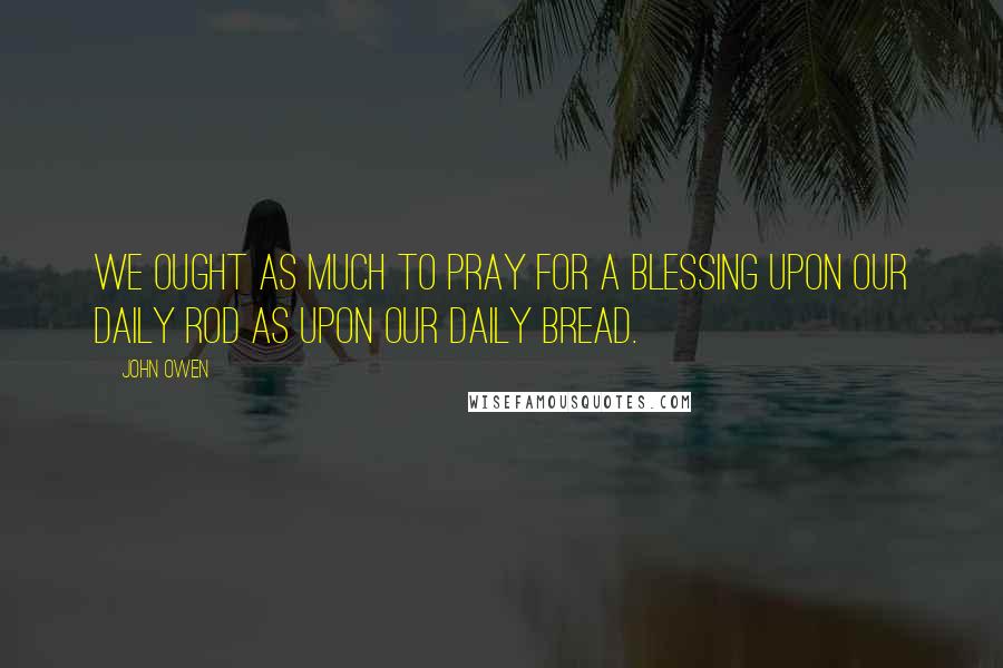 John Owen Quotes: We ought as much to pray for a blessing upon our daily rod as upon our daily bread.