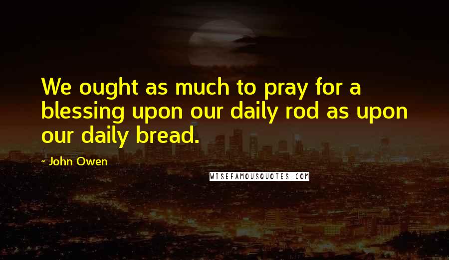 John Owen Quotes: We ought as much to pray for a blessing upon our daily rod as upon our daily bread.