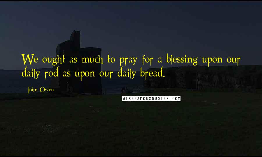 John Owen Quotes: We ought as much to pray for a blessing upon our daily rod as upon our daily bread.