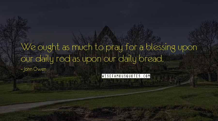 John Owen Quotes: We ought as much to pray for a blessing upon our daily rod as upon our daily bread.