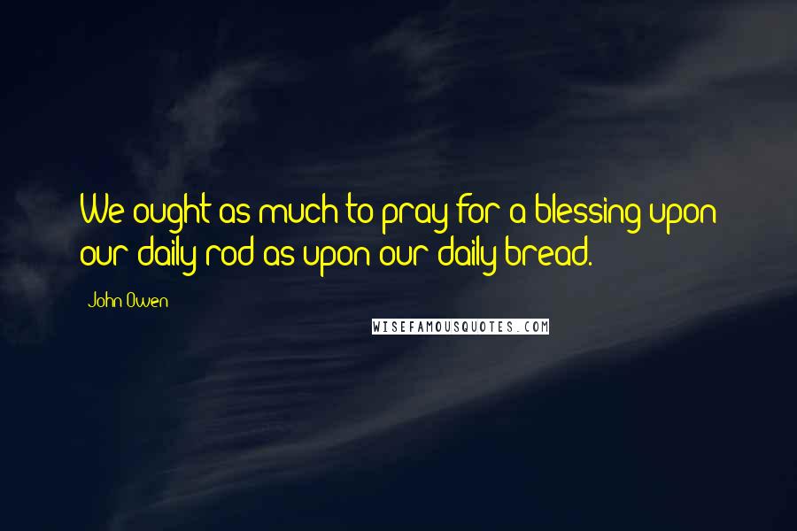 John Owen Quotes: We ought as much to pray for a blessing upon our daily rod as upon our daily bread.