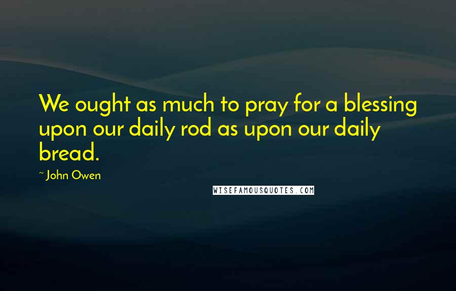 John Owen Quotes: We ought as much to pray for a blessing upon our daily rod as upon our daily bread.