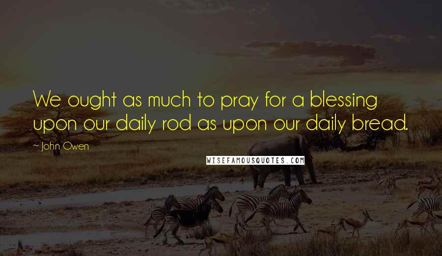 John Owen Quotes: We ought as much to pray for a blessing upon our daily rod as upon our daily bread.