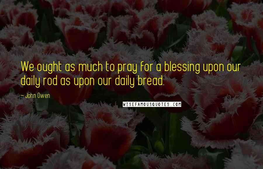 John Owen Quotes: We ought as much to pray for a blessing upon our daily rod as upon our daily bread.